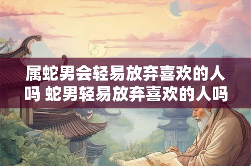 属蛇男会轻易放弃喜欢的人吗 蛇男轻易放弃喜欢的人吗 属蛇男会轻易放弃喜欢的人吗 蛇男轻易放弃喜欢的人吗