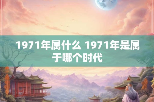 1971年属什么 1971年是属于哪个时代