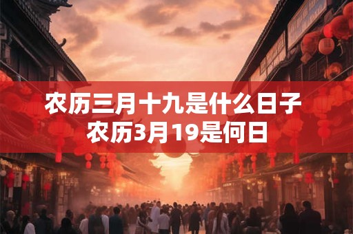 农历三月十九是什么日子 农历3月19是何日 农历三月十九是什么日子 农历3月19是何日
