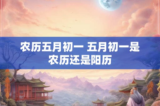 农历五月初一 五月初一是农历还是阳历 农历五月初一 五月初一是农历还是阳历