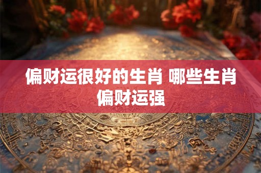 偏财运很好的生肖 哪些生肖偏财运强