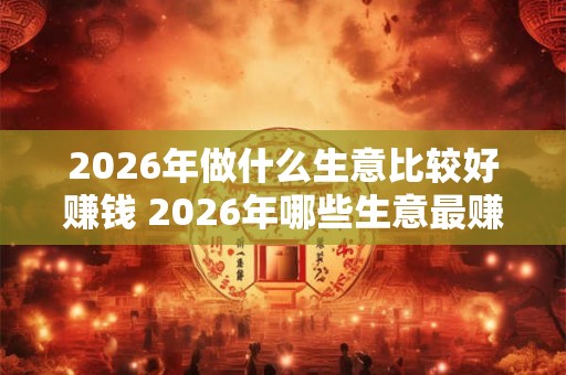 2026年做什么生意比较好赚钱 2026年哪些生意最赚钱 2026年做什么生意比较好赚钱 2026年哪些生意最赚钱