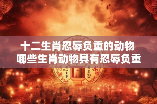 十二生肖忍辱负重的动物 哪些生肖动物具有忍辱负重的特征 十二生肖忍辱负重的动物 哪些生肖动物具有忍辱负重的特征