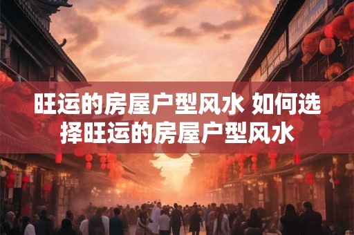 旺运的房屋户型风水 如何选择旺运的房屋户型风水 旺运的房屋户型风水 如何选择旺运的房屋户型风水