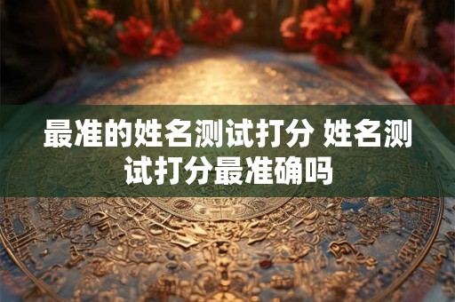 最准的姓名测试打分 姓名测试打分最准确吗 最准的姓名测试打分 姓名测试打分最准确吗