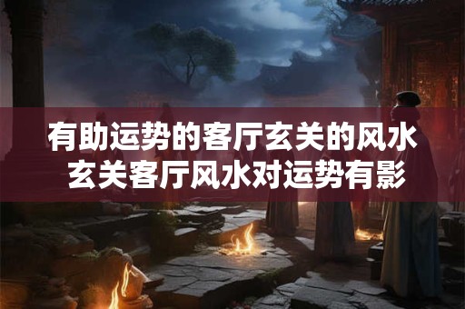 有助运势的客厅玄关的风水 玄关客厅风水对运势有影响吗