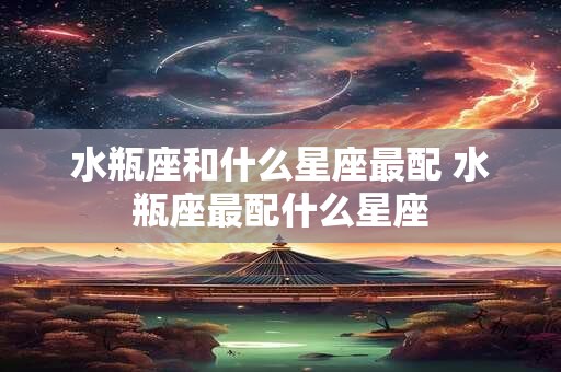 水瓶座和什么星座最配 水瓶座最配什么星座 水瓶座和什么星座最配 水瓶座最配什么星座