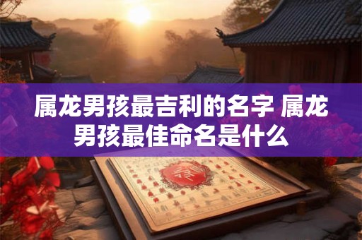 属龙男孩最吉利的名字 属龙男孩最佳命名是什么 属龙男孩最吉利的名字 属龙男孩最佳命名是什么