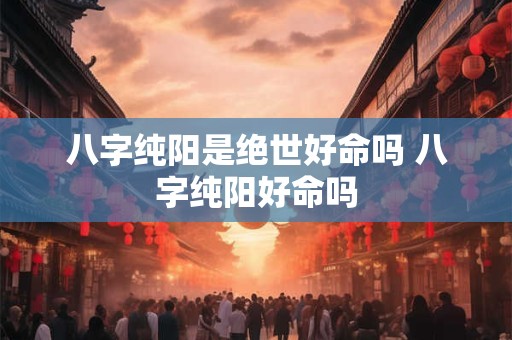 八字纯阳是绝世好命吗 八字纯阳好命吗 八字纯阳是绝世好命吗 八字纯阳好命吗
