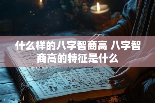 什么样的八字智商高 八字智商高的特征是什么 什么样的八字智商高 八字智商高的特征是什么