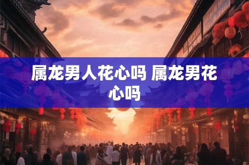 属龙男人花心吗 属龙男花心吗 属龙男人花心吗 属龙男花心吗