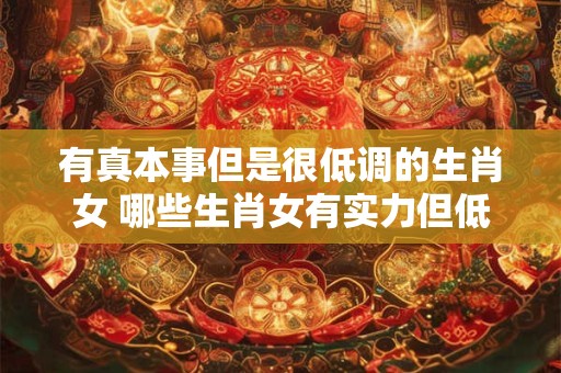 有真本事但是很低调的生肖女 哪些生肖女有实力但低调 有真本事但是很低调的生肖女 哪些生肖女有实力但低调