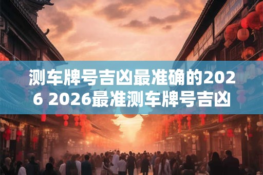 测车牌号吉凶最准确的2026 2026最准测车牌号吉凶 测车牌号吉凶最准确的2026 2026最准测车牌号吉凶