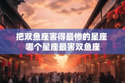 把双鱼座害得最惨的星座 哪个星座最害双鱼座 把双鱼座害得最惨的星座 哪个星座最害双鱼座