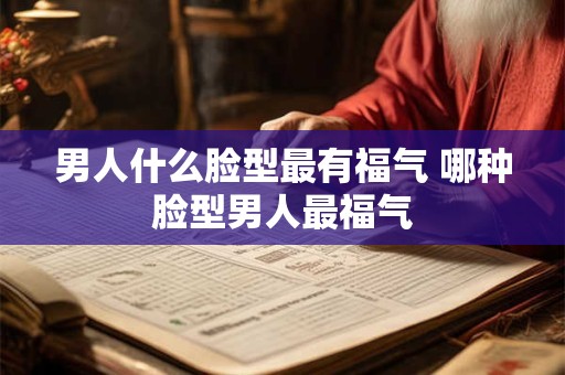 男人什么脸型最有福气 哪种脸型男人最福气 男人什么脸型最有福气 哪种脸型男人最福气