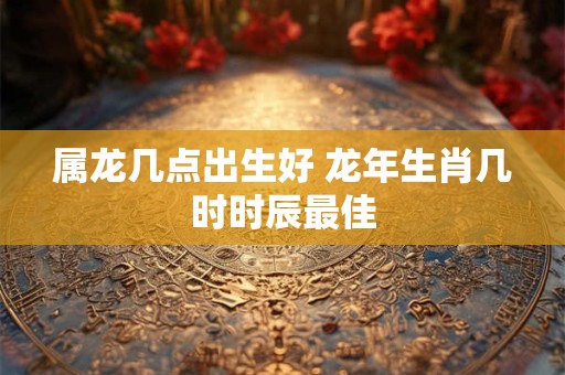 属龙几点出生好 龙年生肖几时时辰最佳 属龙几点出生好 龙年生肖几时时辰最佳