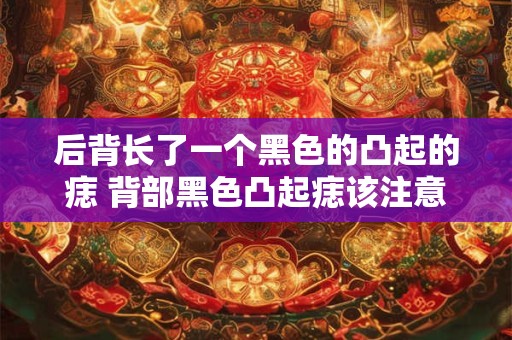 后背长了一个黑色的凸起的痣 背部黑色凸起痣该注意什么 后背长了一个黑色的凸起的痣 背部黑色凸起痣该注意什么