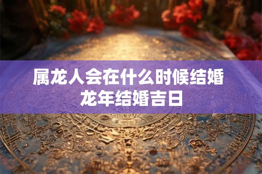 属龙人会在什么时候结婚 龙年结婚吉日 属龙人会在什么时候结婚 龙年结婚吉日