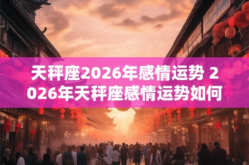天秤座2026年感情运势 2026年天秤座感情运势如何 天秤座2026年感情运势 2026年天秤座感情运势如何