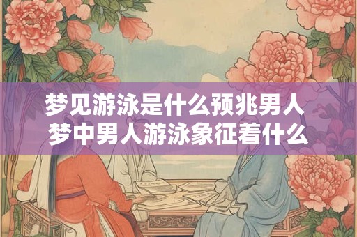 梦见游泳是什么预兆男人 梦中男人游泳象征着什么