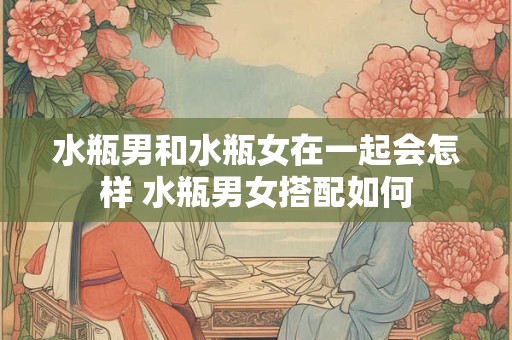 水瓶男和水瓶女在一起会怎样 水瓶男女搭配如何