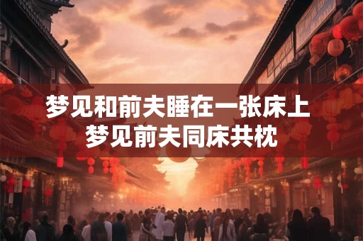 梦见和前夫睡在一张床上 梦见前夫同床共枕 梦见和前夫睡在一张床上 梦见前夫同床共枕