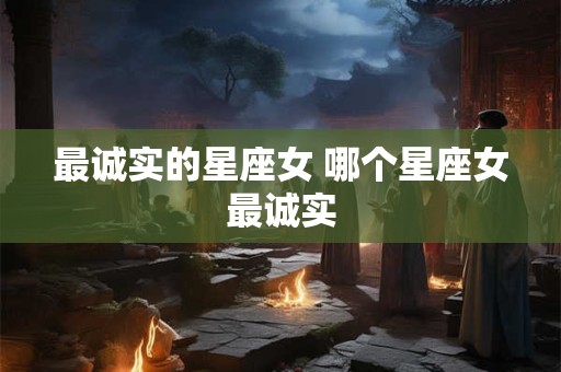 最诚实的星座女 哪个星座女最诚实 最诚实的星座女 哪个星座女最诚实