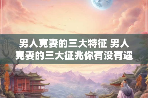 男人克妻的三大特征 男人克妻的三大征兆你有没有遇上 男人克妻的三大特征 男人克妻的三大征兆你有没有遇上