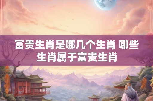 富贵生肖是哪几个生肖 哪些生肖属于富贵生肖