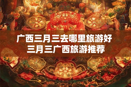 广西三月三去哪里旅游好 三月三广西旅游推荐 广西三月三去哪里旅游好 三月三广西旅游推荐