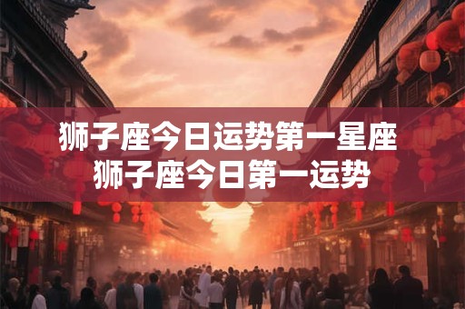 狮子座今日运势第一星座 狮子座今日第一运势