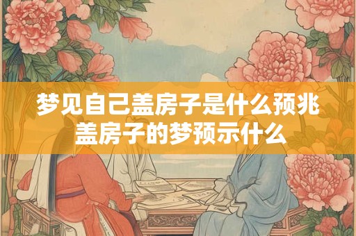 梦见自己盖房子是什么预兆 盖房子的梦预示什么 梦见自己盖房子是什么预兆 盖房子的梦预示什么