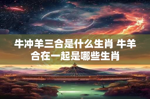 牛冲羊三合是什么生肖 牛羊合在一起是哪些生肖 牛冲羊三合是什么生肖 牛羊合在一起是哪些生肖
