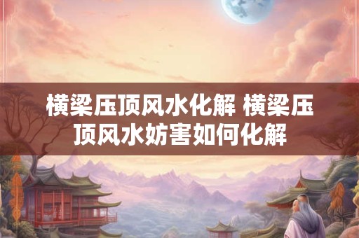 横梁压顶风水化解 横梁压顶风水妨害如何化解 横梁压顶风水化解 横梁压顶风水妨害如何化解