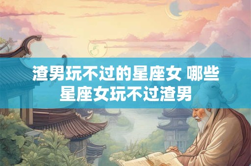 渣男玩不过的星座女 哪些星座女玩不过渣男 渣男玩不过的星座女 哪些星座女玩不过渣男