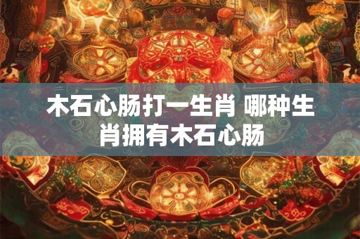 木石心肠打一生肖 哪种生肖拥有木石心肠