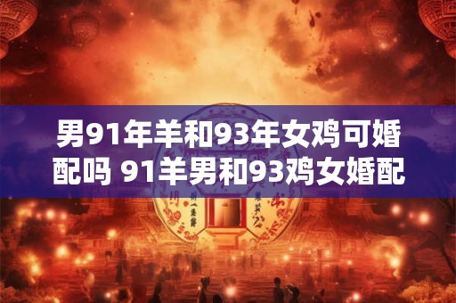 男91年羊和93年女鸡可婚配吗 91羊男和93鸡女婚配是否相合