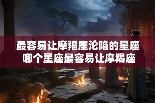 最容易让摩羯座沦陷的星座 哪个星座最容易让摩羯座沉迷