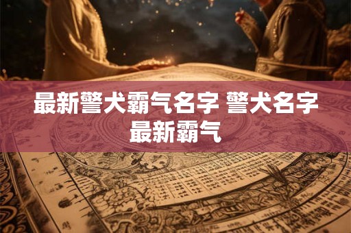 最新警犬霸气名字 警犬名字最新霸气 最新警犬霸气名字 警犬名字最新霸气