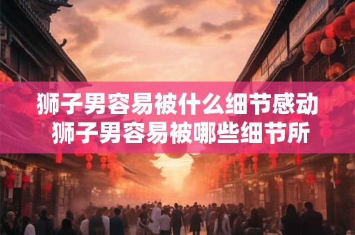 狮子男容易被什么细节感动 狮子男容易被哪些细节所感动