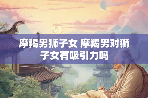 摩羯男狮子女 摩羯男对狮子女有吸引力吗 摩羯男狮子女 摩羯男对狮子女有吸引力吗