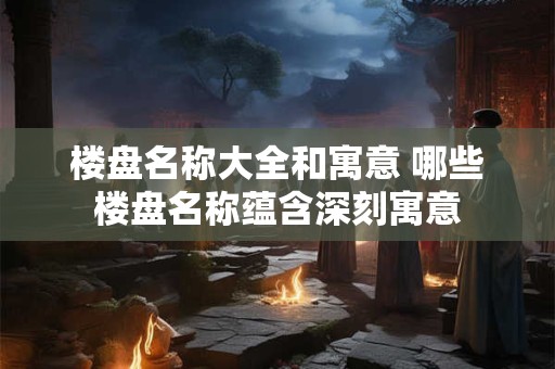 楼盘名称大全和寓意 哪些楼盘名称蕴含深刻寓意 楼盘名称大全和寓意 哪些楼盘名称蕴含深刻寓意