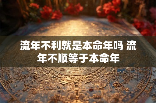 流年不利就是本命年吗 流年不顺等于本命年 流年不利就是本命年吗 流年不顺等于本命年