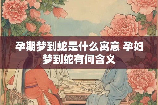 孕期梦到蛇是什么寓意 孕妇梦到蛇有何含义 孕期梦到蛇是什么寓意 孕妇梦到蛇有何含义