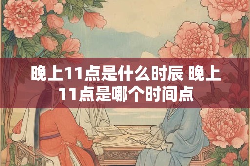 晚上11点是什么时辰 晚上11点是哪个时间点 晚上11点是什么时辰 晚上11点是哪个时间点