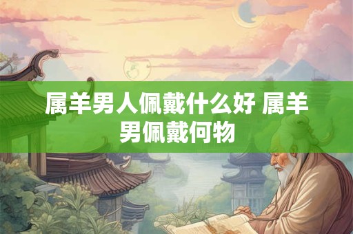 属羊男人佩戴什么好 属羊男佩戴何物 属羊男人佩戴什么好 属羊男佩戴何物