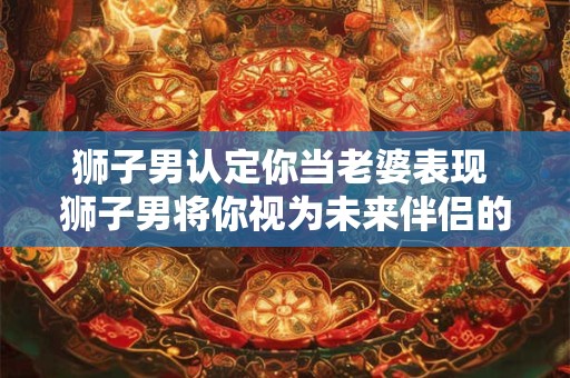 狮子男认定你当老婆表现 狮子男将你视为未来伴侣的行为特征