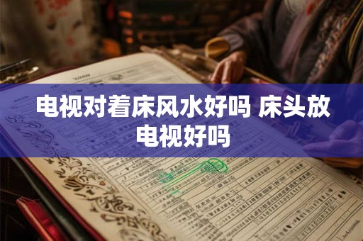 电视对着床风水好吗 床头放电视好吗 电视对着床风水好吗 床头放电视好吗