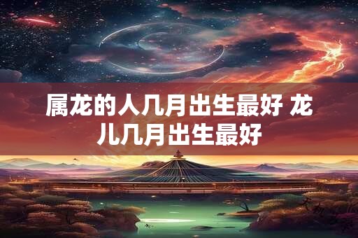属龙的人几月出生最好 龙儿几月出生最好 属龙的人几月出生最好 龙儿几月出生最好