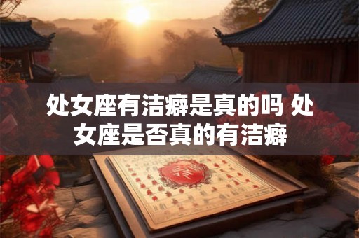 处女座有洁癖是真的吗 处女座是否真的有洁癖 处女座有洁癖是真的吗 处女座是否真的有洁癖